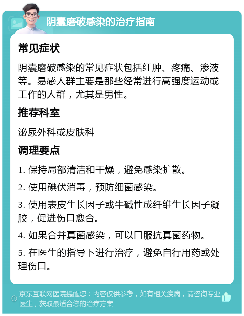 阴囊磨破感染的治疗指南 常见症状 阴囊磨破感染的常见症状包括红肿、疼痛、渗液等。易感人群主要是那些经常进行高强度运动或工作的人群，尤其是男性。 推荐科室 泌尿外科或皮肤科 调理要点 1. 保持局部清洁和干燥，避免感染扩散。 2. 使用碘伏消毒，预防细菌感染。 3. 使用表皮生长因子或牛碱性成纤维生长因子凝胶，促进伤口愈合。 4. 如果合并真菌感染，可以口服抗真菌药物。 5. 在医生的指导下进行治疗，避免自行用药或处理伤口。