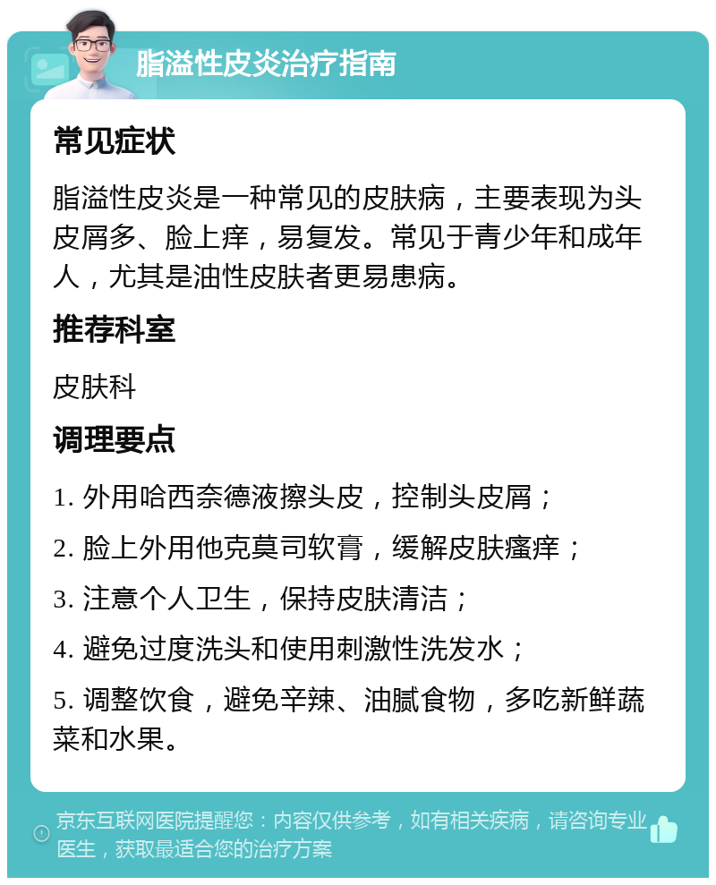 脂溢性皮炎治疗指南 常见症状 脂溢性皮炎是一种常见的皮肤病，主要表现为头皮屑多、脸上痒，易复发。常见于青少年和成年人，尤其是油性皮肤者更易患病。 推荐科室 皮肤科 调理要点 1. 外用哈西奈德液擦头皮，控制头皮屑； 2. 脸上外用他克莫司软膏，缓解皮肤瘙痒； 3. 注意个人卫生，保持皮肤清洁； 4. 避免过度洗头和使用刺激性洗发水； 5. 调整饮食，避免辛辣、油腻食物，多吃新鲜蔬菜和水果。