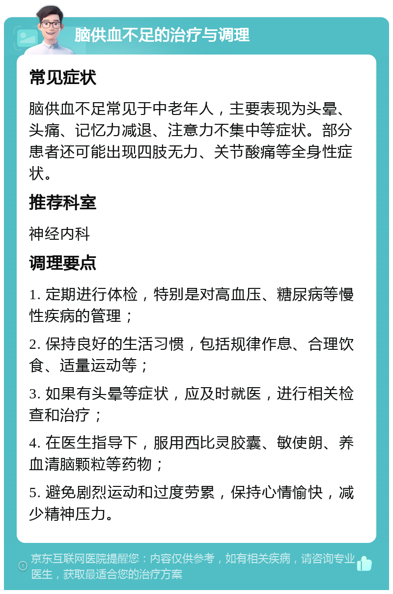 脑供血不足的治疗与调理 常见症状 脑供血不足常见于中老年人，主要表现为头晕、头痛、记忆力减退、注意力不集中等症状。部分患者还可能出现四肢无力、关节酸痛等全身性症状。 推荐科室 神经内科 调理要点 1. 定期进行体检，特别是对高血压、糖尿病等慢性疾病的管理； 2. 保持良好的生活习惯，包括规律作息、合理饮食、适量运动等； 3. 如果有头晕等症状，应及时就医，进行相关检查和治疗； 4. 在医生指导下，服用西比灵胶囊、敏使朗、养血清脑颗粒等药物； 5. 避免剧烈运动和过度劳累，保持心情愉快，减少精神压力。