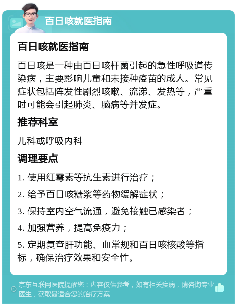 百日咳就医指南 百日咳就医指南 百日咳是一种由百日咳杆菌引起的急性呼吸道传染病，主要影响儿童和未接种疫苗的成人。常见症状包括阵发性剧烈咳嗽、流涕、发热等，严重时可能会引起肺炎、脑病等并发症。 推荐科室 儿科或呼吸内科 调理要点 1. 使用红霉素等抗生素进行治疗； 2. 给予百日咳糖浆等药物缓解症状； 3. 保持室内空气流通，避免接触已感染者； 4. 加强营养，提高免疫力； 5. 定期复查肝功能、血常规和百日咳核酸等指标，确保治疗效果和安全性。