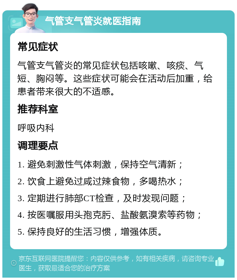 气管支气管炎就医指南 常见症状 气管支气管炎的常见症状包括咳嗽、咳痰、气短、胸闷等。这些症状可能会在活动后加重，给患者带来很大的不适感。 推荐科室 呼吸内科 调理要点 1. 避免刺激性气体刺激，保持空气清新； 2. 饮食上避免过咸过辣食物，多喝热水； 3. 定期进行肺部CT检查，及时发现问题； 4. 按医嘱服用头孢克肟、盐酸氨溴索等药物； 5. 保持良好的生活习惯，增强体质。