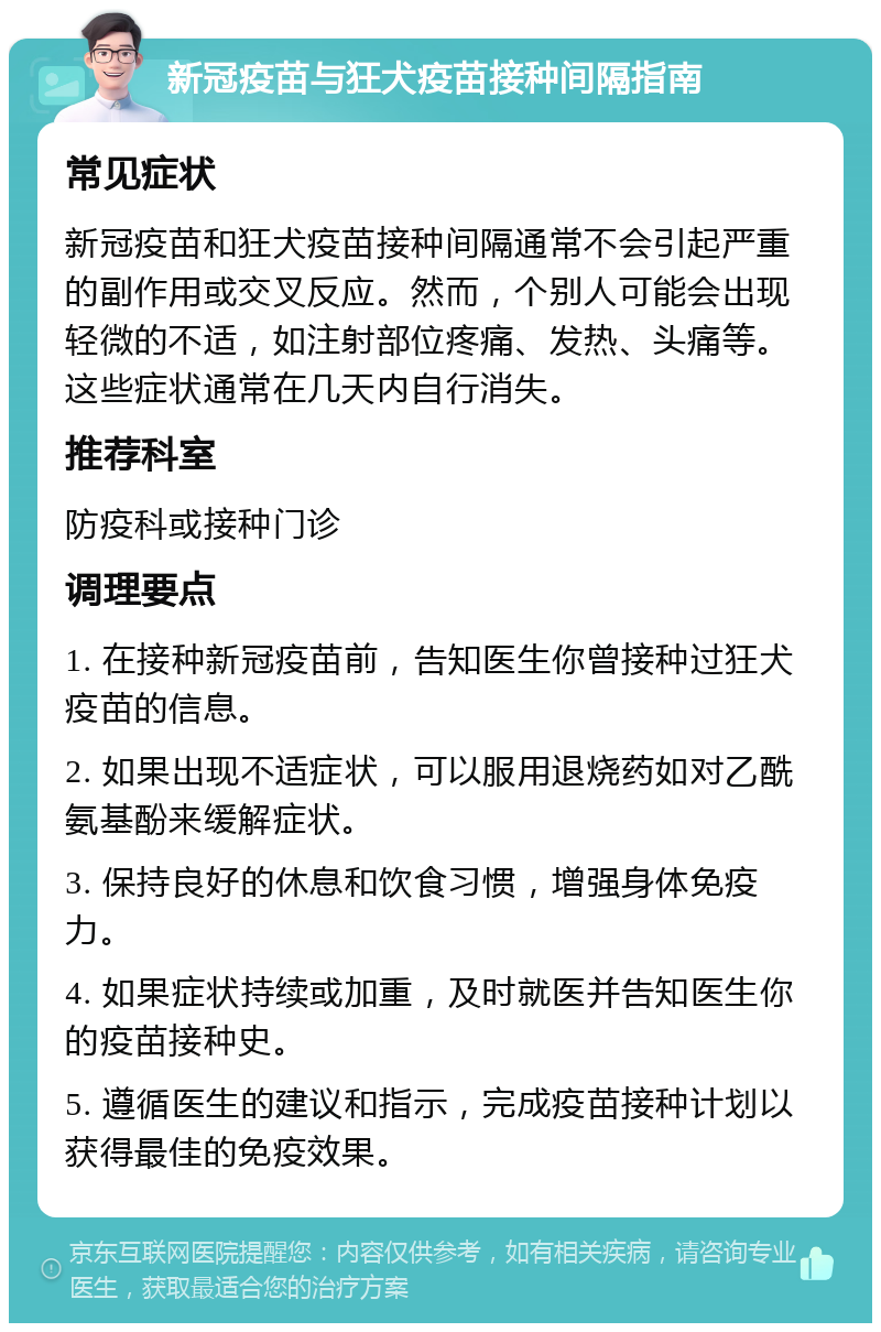 新冠疫苗与狂犬疫苗接种间隔指南 常见症状 新冠疫苗和狂犬疫苗接种间隔通常不会引起严重的副作用或交叉反应。然而，个别人可能会出现轻微的不适，如注射部位疼痛、发热、头痛等。这些症状通常在几天内自行消失。 推荐科室 防疫科或接种门诊 调理要点 1. 在接种新冠疫苗前，告知医生你曾接种过狂犬疫苗的信息。 2. 如果出现不适症状，可以服用退烧药如对乙酰氨基酚来缓解症状。 3. 保持良好的休息和饮食习惯，增强身体免疫力。 4. 如果症状持续或加重，及时就医并告知医生你的疫苗接种史。 5. 遵循医生的建议和指示，完成疫苗接种计划以获得最佳的免疫效果。