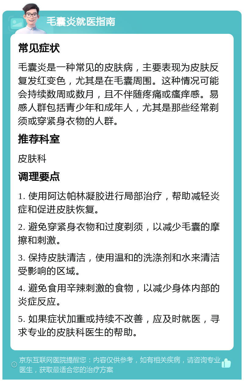 毛囊炎就医指南 常见症状 毛囊炎是一种常见的皮肤病，主要表现为皮肤反复发红变色，尤其是在毛囊周围。这种情况可能会持续数周或数月，且不伴随疼痛或瘙痒感。易感人群包括青少年和成年人，尤其是那些经常剃须或穿紧身衣物的人群。 推荐科室 皮肤科 调理要点 1. 使用阿达帕林凝胶进行局部治疗，帮助减轻炎症和促进皮肤恢复。 2. 避免穿紧身衣物和过度剃须，以减少毛囊的摩擦和刺激。 3. 保持皮肤清洁，使用温和的洗涤剂和水来清洁受影响的区域。 4. 避免食用辛辣刺激的食物，以减少身体内部的炎症反应。 5. 如果症状加重或持续不改善，应及时就医，寻求专业的皮肤科医生的帮助。