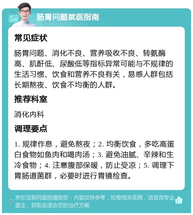 肠胃问题就医指南 常见症状 肠胃问题、消化不良、营养吸收不良、转氨酶高、肌酐低、尿酸低等指标异常可能与不规律的生活习惯、饮食和营养不良有关，易感人群包括长期熬夜、饮食不均衡的人群。 推荐科室 消化内科 调理要点 1. 规律作息，避免熬夜；2. 均衡饮食，多吃高蛋白食物如鱼肉和喝肉汤；3. 避免油腻、辛辣和生冷食物；4. 注意腹部保暖，防止受凉；5. 调理下胃肠道菌群，必要时进行胃镜检查。