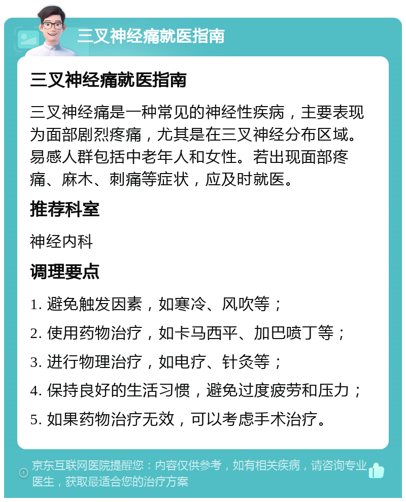 三叉神经痛就医指南 三叉神经痛就医指南 三叉神经痛是一种常见的神经性疾病，主要表现为面部剧烈疼痛，尤其是在三叉神经分布区域。易感人群包括中老年人和女性。若出现面部疼痛、麻木、刺痛等症状，应及时就医。 推荐科室 神经内科 调理要点 1. 避免触发因素，如寒冷、风吹等； 2. 使用药物治疗，如卡马西平、加巴喷丁等； 3. 进行物理治疗，如电疗、针灸等； 4. 保持良好的生活习惯，避免过度疲劳和压力； 5. 如果药物治疗无效，可以考虑手术治疗。