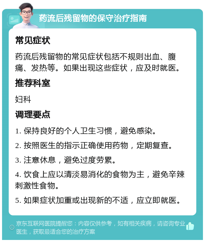 药流后残留物的保守治疗指南 常见症状 药流后残留物的常见症状包括不规则出血、腹痛、发热等。如果出现这些症状，应及时就医。 推荐科室 妇科 调理要点 1. 保持良好的个人卫生习惯，避免感染。 2. 按照医生的指示正确使用药物，定期复查。 3. 注意休息，避免过度劳累。 4. 饮食上应以清淡易消化的食物为主，避免辛辣刺激性食物。 5. 如果症状加重或出现新的不适，应立即就医。