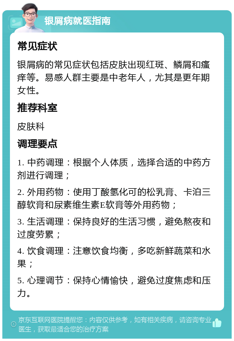 银屑病就医指南 常见症状 银屑病的常见症状包括皮肤出现红斑、鳞屑和瘙痒等。易感人群主要是中老年人，尤其是更年期女性。 推荐科室 皮肤科 调理要点 1. 中药调理：根据个人体质，选择合适的中药方剂进行调理； 2. 外用药物：使用丁酸氢化可的松乳膏、卡泊三醇软膏和尿素维生素E软膏等外用药物； 3. 生活调理：保持良好的生活习惯，避免熬夜和过度劳累； 4. 饮食调理：注意饮食均衡，多吃新鲜蔬菜和水果； 5. 心理调节：保持心情愉快，避免过度焦虑和压力。