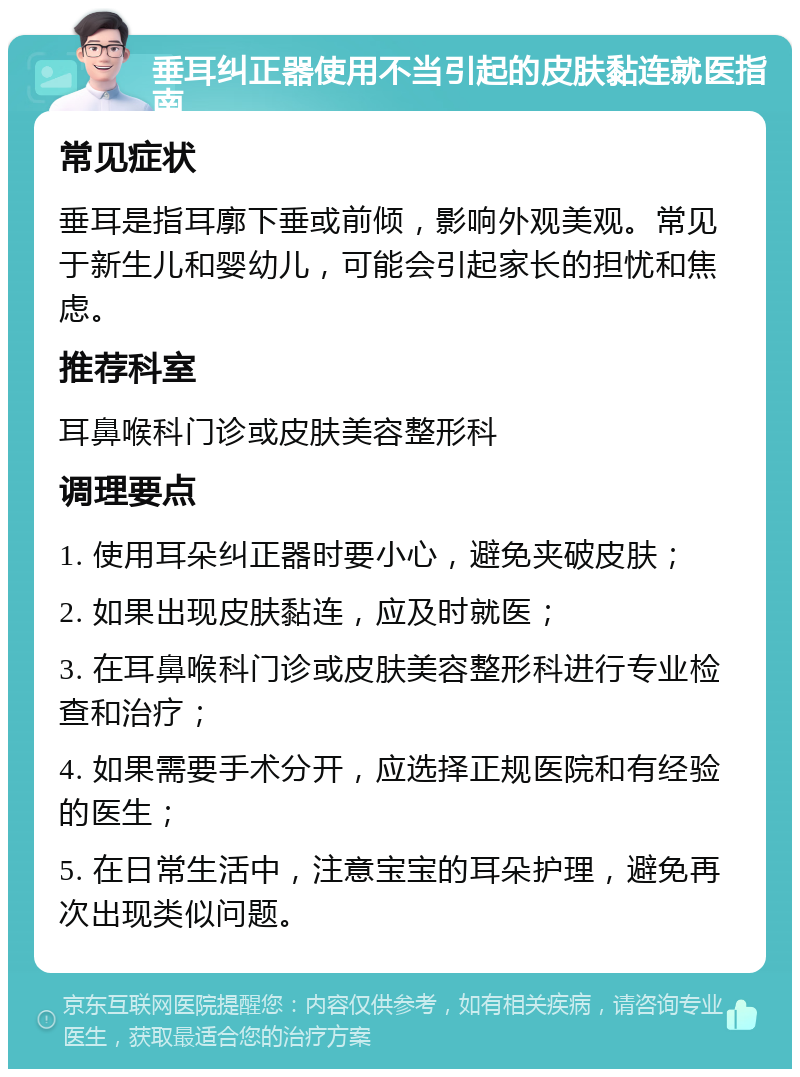 垂耳纠正器使用不当引起的皮肤黏连就医指南 常见症状 垂耳是指耳廓下垂或前倾，影响外观美观。常见于新生儿和婴幼儿，可能会引起家长的担忧和焦虑。 推荐科室 耳鼻喉科门诊或皮肤美容整形科 调理要点 1. 使用耳朵纠正器时要小心，避免夹破皮肤； 2. 如果出现皮肤黏连，应及时就医； 3. 在耳鼻喉科门诊或皮肤美容整形科进行专业检查和治疗； 4. 如果需要手术分开，应选择正规医院和有经验的医生； 5. 在日常生活中，注意宝宝的耳朵护理，避免再次出现类似问题。