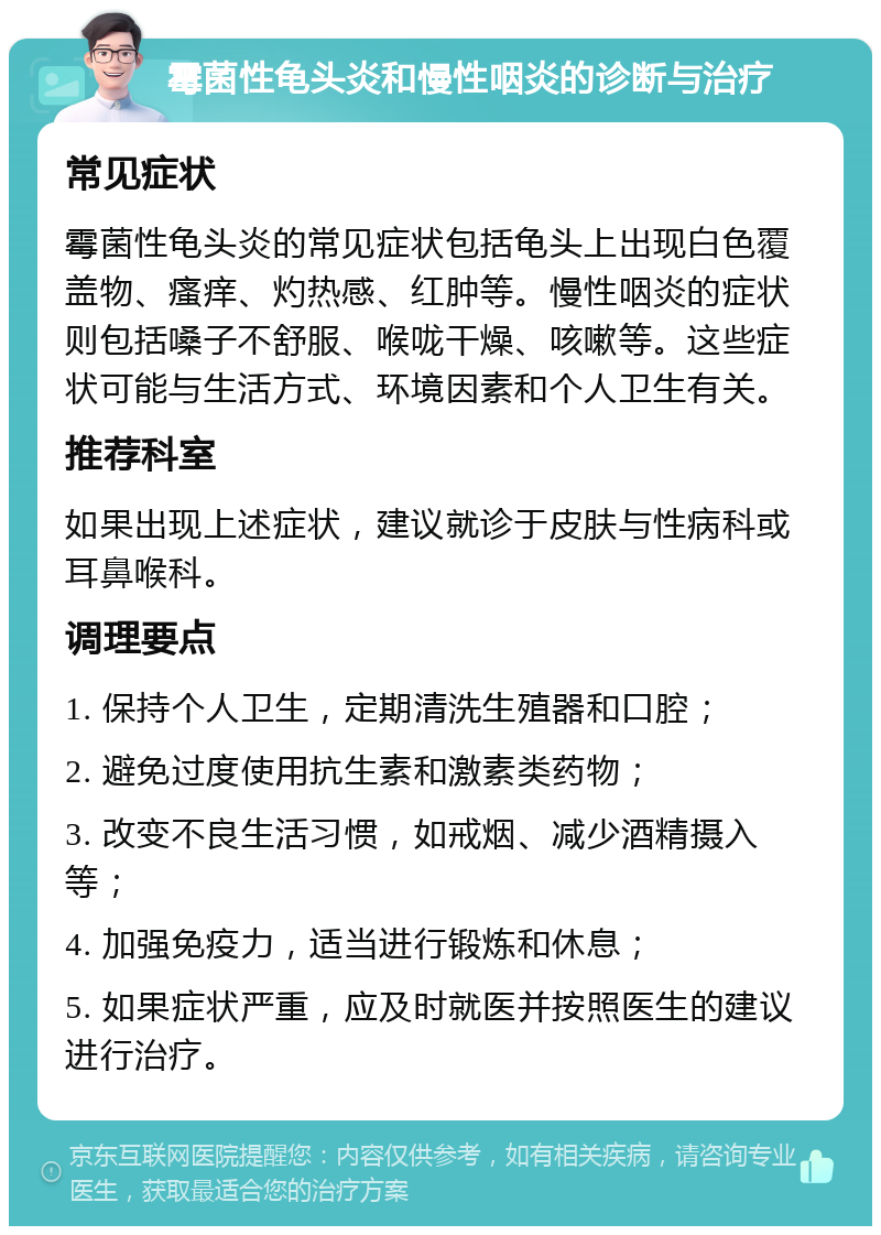 霉菌性龟头炎和慢性咽炎的诊断与治疗 常见症状 霉菌性龟头炎的常见症状包括龟头上出现白色覆盖物、瘙痒、灼热感、红肿等。慢性咽炎的症状则包括嗓子不舒服、喉咙干燥、咳嗽等。这些症状可能与生活方式、环境因素和个人卫生有关。 推荐科室 如果出现上述症状，建议就诊于皮肤与性病科或耳鼻喉科。 调理要点 1. 保持个人卫生，定期清洗生殖器和口腔； 2. 避免过度使用抗生素和激素类药物； 3. 改变不良生活习惯，如戒烟、减少酒精摄入等； 4. 加强免疫力，适当进行锻炼和休息； 5. 如果症状严重，应及时就医并按照医生的建议进行治疗。