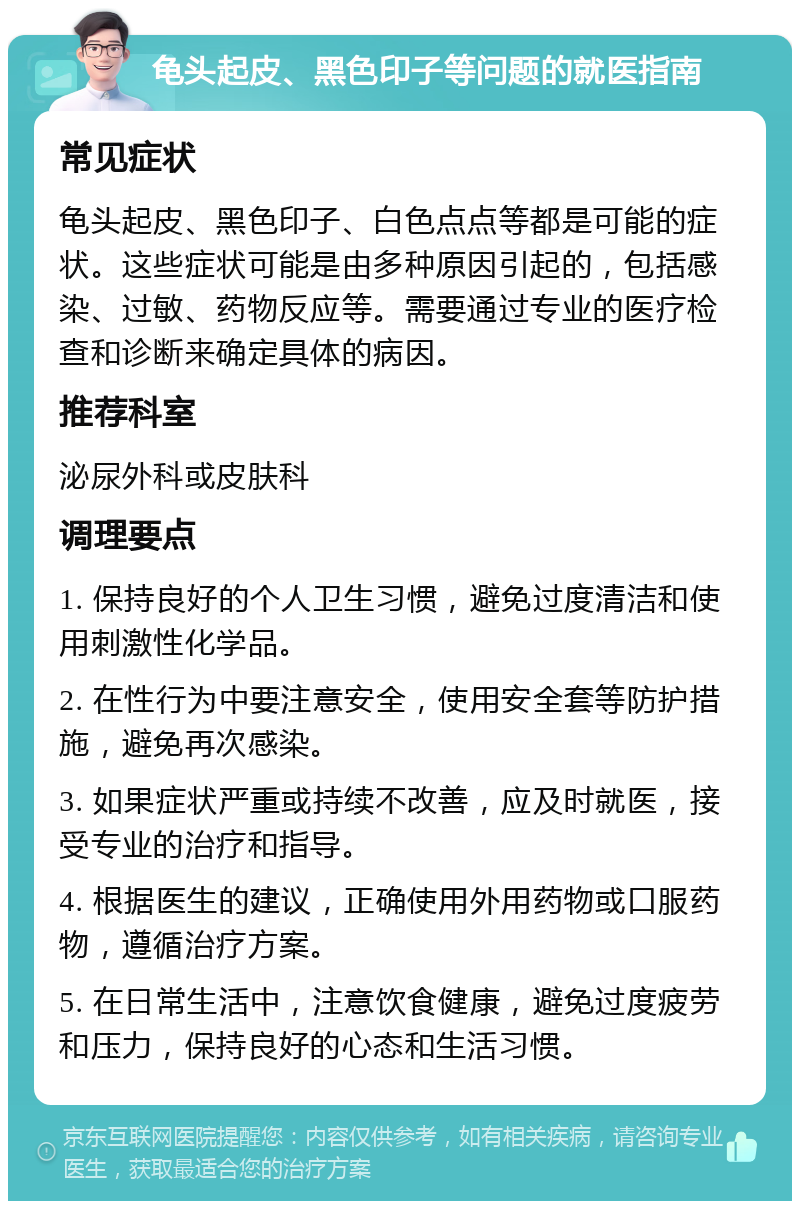 龟头起皮、黑色印子等问题的就医指南 常见症状 龟头起皮、黑色印子、白色点点等都是可能的症状。这些症状可能是由多种原因引起的，包括感染、过敏、药物反应等。需要通过专业的医疗检查和诊断来确定具体的病因。 推荐科室 泌尿外科或皮肤科 调理要点 1. 保持良好的个人卫生习惯，避免过度清洁和使用刺激性化学品。 2. 在性行为中要注意安全，使用安全套等防护措施，避免再次感染。 3. 如果症状严重或持续不改善，应及时就医，接受专业的治疗和指导。 4. 根据医生的建议，正确使用外用药物或口服药物，遵循治疗方案。 5. 在日常生活中，注意饮食健康，避免过度疲劳和压力，保持良好的心态和生活习惯。