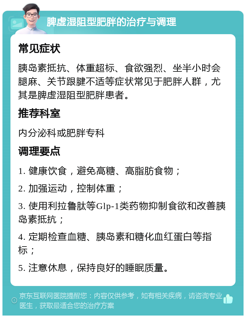 脾虚湿阻型肥胖的治疗与调理 常见症状 胰岛素抵抗、体重超标、食欲强烈、坐半小时会腿麻、关节跟腱不适等症状常见于肥胖人群，尤其是脾虚湿阻型肥胖患者。 推荐科室 内分泌科或肥胖专科 调理要点 1. 健康饮食，避免高糖、高脂肪食物； 2. 加强运动，控制体重； 3. 使用利拉鲁肽等Glp-1类药物抑制食欲和改善胰岛素抵抗； 4. 定期检查血糖、胰岛素和糖化血红蛋白等指标； 5. 注意休息，保持良好的睡眠质量。