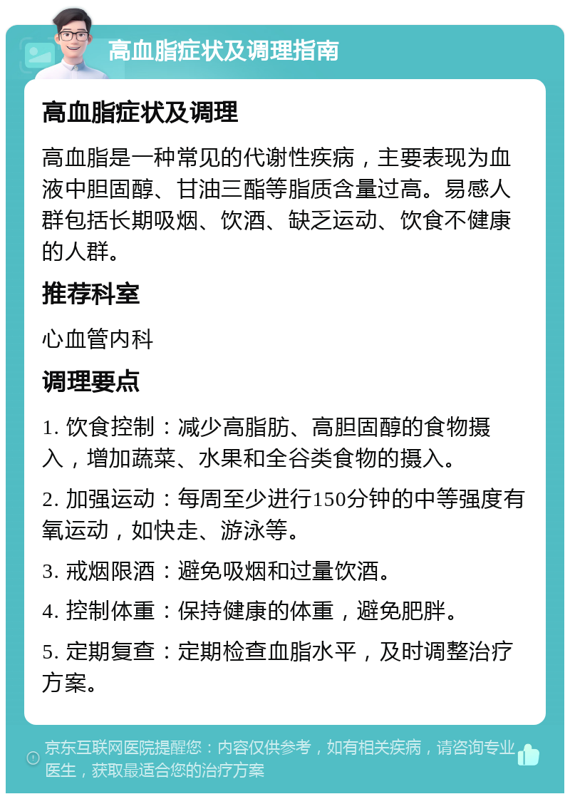 高血脂症状及调理指南 高血脂症状及调理 高血脂是一种常见的代谢性疾病，主要表现为血液中胆固醇、甘油三酯等脂质含量过高。易感人群包括长期吸烟、饮酒、缺乏运动、饮食不健康的人群。 推荐科室 心血管内科 调理要点 1. 饮食控制：减少高脂肪、高胆固醇的食物摄入，增加蔬菜、水果和全谷类食物的摄入。 2. 加强运动：每周至少进行150分钟的中等强度有氧运动，如快走、游泳等。 3. 戒烟限酒：避免吸烟和过量饮酒。 4. 控制体重：保持健康的体重，避免肥胖。 5. 定期复查：定期检查血脂水平，及时调整治疗方案。