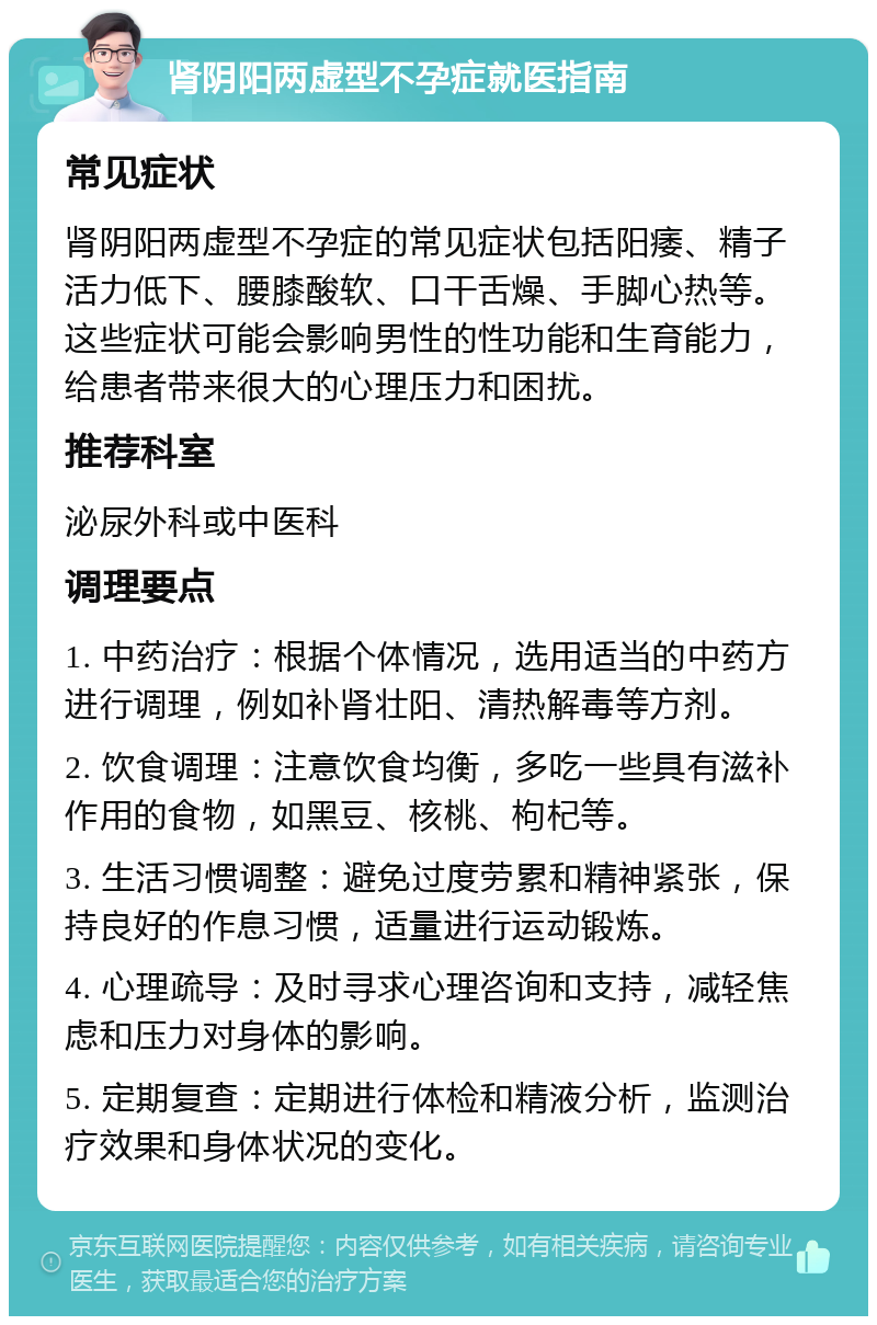 肾阴阳两虚型不孕症就医指南 常见症状 肾阴阳两虚型不孕症的常见症状包括阳痿、精子活力低下、腰膝酸软、口干舌燥、手脚心热等。这些症状可能会影响男性的性功能和生育能力，给患者带来很大的心理压力和困扰。 推荐科室 泌尿外科或中医科 调理要点 1. 中药治疗：根据个体情况，选用适当的中药方进行调理，例如补肾壮阳、清热解毒等方剂。 2. 饮食调理：注意饮食均衡，多吃一些具有滋补作用的食物，如黑豆、核桃、枸杞等。 3. 生活习惯调整：避免过度劳累和精神紧张，保持良好的作息习惯，适量进行运动锻炼。 4. 心理疏导：及时寻求心理咨询和支持，减轻焦虑和压力对身体的影响。 5. 定期复查：定期进行体检和精液分析，监测治疗效果和身体状况的变化。