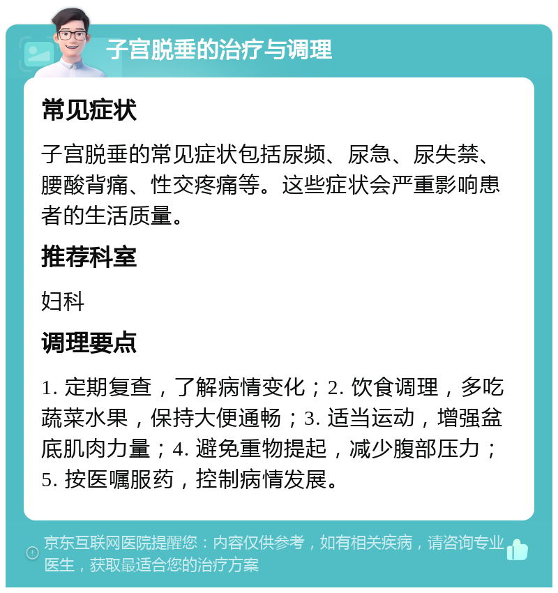 子宫脱垂的治疗与调理 常见症状 子宫脱垂的常见症状包括尿频、尿急、尿失禁、腰酸背痛、性交疼痛等。这些症状会严重影响患者的生活质量。 推荐科室 妇科 调理要点 1. 定期复查，了解病情变化；2. 饮食调理，多吃蔬菜水果，保持大便通畅；3. 适当运动，增强盆底肌肉力量；4. 避免重物提起，减少腹部压力；5. 按医嘱服药，控制病情发展。