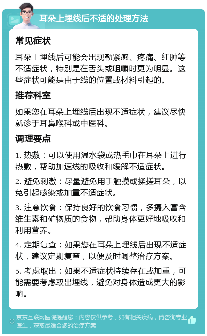 耳朵上埋线后不适的处理方法 常见症状 耳朵上埋线后可能会出现勒紧感、疼痛、红肿等不适症状，特别是在舌头或咀嚼时更为明显。这些症状可能是由于线的位置或材料引起的。 推荐科室 如果您在耳朵上埋线后出现不适症状，建议尽快就诊于耳鼻喉科或中医科。 调理要点 1. 热敷：可以使用温水袋或热毛巾在耳朵上进行热敷，帮助加速线的吸收和缓解不适症状。 2. 避免刺激：尽量避免用手触摸或揉搓耳朵，以免引起感染或加重不适症状。 3. 注意饮食：保持良好的饮食习惯，多摄入富含维生素和矿物质的食物，帮助身体更好地吸收和利用营养。 4. 定期复查：如果您在耳朵上埋线后出现不适症状，建议定期复查，以便及时调整治疗方案。 5. 考虑取出：如果不适症状持续存在或加重，可能需要考虑取出埋线，避免对身体造成更大的影响。