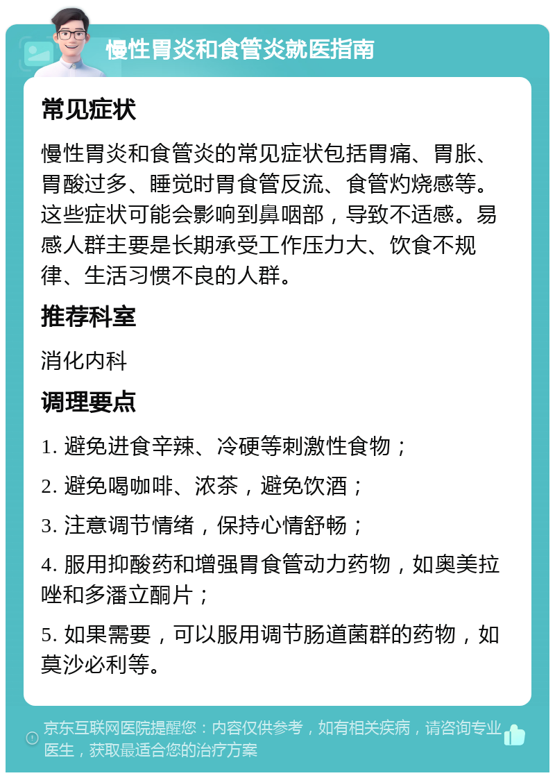 慢性胃炎和食管炎就医指南 常见症状 慢性胃炎和食管炎的常见症状包括胃痛、胃胀、胃酸过多、睡觉时胃食管反流、食管灼烧感等。这些症状可能会影响到鼻咽部，导致不适感。易感人群主要是长期承受工作压力大、饮食不规律、生活习惯不良的人群。 推荐科室 消化内科 调理要点 1. 避免进食辛辣、冷硬等刺激性食物； 2. 避免喝咖啡、浓茶，避免饮酒； 3. 注意调节情绪，保持心情舒畅； 4. 服用抑酸药和增强胃食管动力药物，如奥美拉唑和多潘立酮片； 5. 如果需要，可以服用调节肠道菌群的药物，如莫沙必利等。