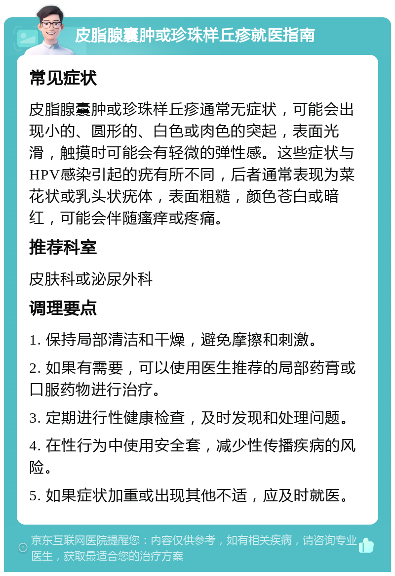 皮脂腺囊肿或珍珠样丘疹就医指南 常见症状 皮脂腺囊肿或珍珠样丘疹通常无症状，可能会出现小的、圆形的、白色或肉色的突起，表面光滑，触摸时可能会有轻微的弹性感。这些症状与HPV感染引起的疣有所不同，后者通常表现为菜花状或乳头状疣体，表面粗糙，颜色苍白或暗红，可能会伴随瘙痒或疼痛。 推荐科室 皮肤科或泌尿外科 调理要点 1. 保持局部清洁和干燥，避免摩擦和刺激。 2. 如果有需要，可以使用医生推荐的局部药膏或口服药物进行治疗。 3. 定期进行性健康检查，及时发现和处理问题。 4. 在性行为中使用安全套，减少性传播疾病的风险。 5. 如果症状加重或出现其他不适，应及时就医。