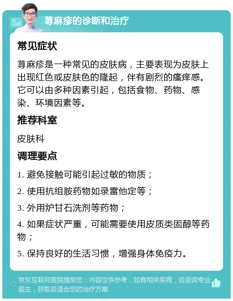 荨麻疹的诊断和治疗 常见症状 荨麻疹是一种常见的皮肤病，主要表现为皮肤上出现红色或皮肤色的隆起，伴有剧烈的瘙痒感。它可以由多种因素引起，包括食物、药物、感染、环境因素等。 推荐科室 皮肤科 调理要点 1. 避免接触可能引起过敏的物质； 2. 使用抗组胺药物如录雷他定等； 3. 外用炉甘石洗剂等药物； 4. 如果症状严重，可能需要使用皮质类固醇等药物； 5. 保持良好的生活习惯，增强身体免疫力。