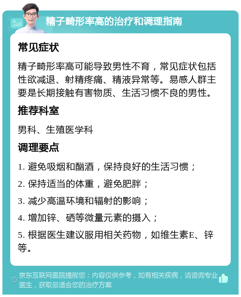 精子畸形率高的治疗和调理指南 常见症状 精子畸形率高可能导致男性不育，常见症状包括性欲减退、射精疼痛、精液异常等。易感人群主要是长期接触有害物质、生活习惯不良的男性。 推荐科室 男科、生殖医学科 调理要点 1. 避免吸烟和酗酒，保持良好的生活习惯； 2. 保持适当的体重，避免肥胖； 3. 减少高温环境和辐射的影响； 4. 增加锌、硒等微量元素的摄入； 5. 根据医生建议服用相关药物，如维生素E、锌等。