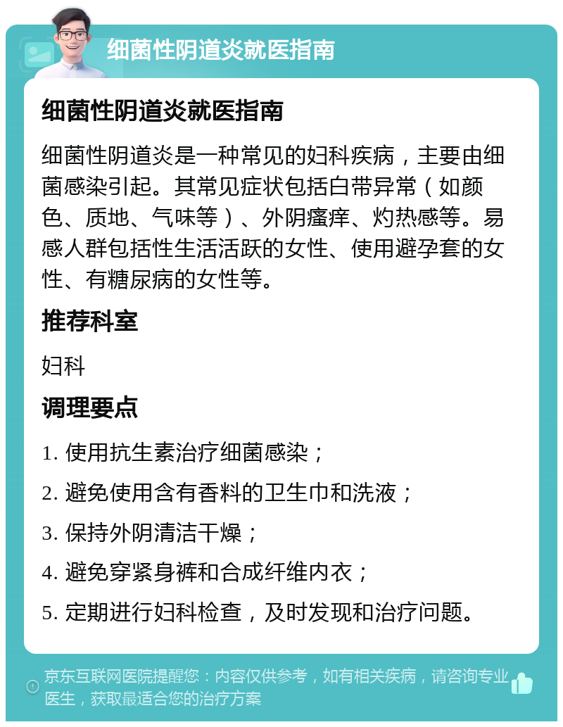 细菌性阴道炎就医指南 细菌性阴道炎就医指南 细菌性阴道炎是一种常见的妇科疾病，主要由细菌感染引起。其常见症状包括白带异常（如颜色、质地、气味等）、外阴瘙痒、灼热感等。易感人群包括性生活活跃的女性、使用避孕套的女性、有糖尿病的女性等。 推荐科室 妇科 调理要点 1. 使用抗生素治疗细菌感染； 2. 避免使用含有香料的卫生巾和洗液； 3. 保持外阴清洁干燥； 4. 避免穿紧身裤和合成纤维内衣； 5. 定期进行妇科检查，及时发现和治疗问题。