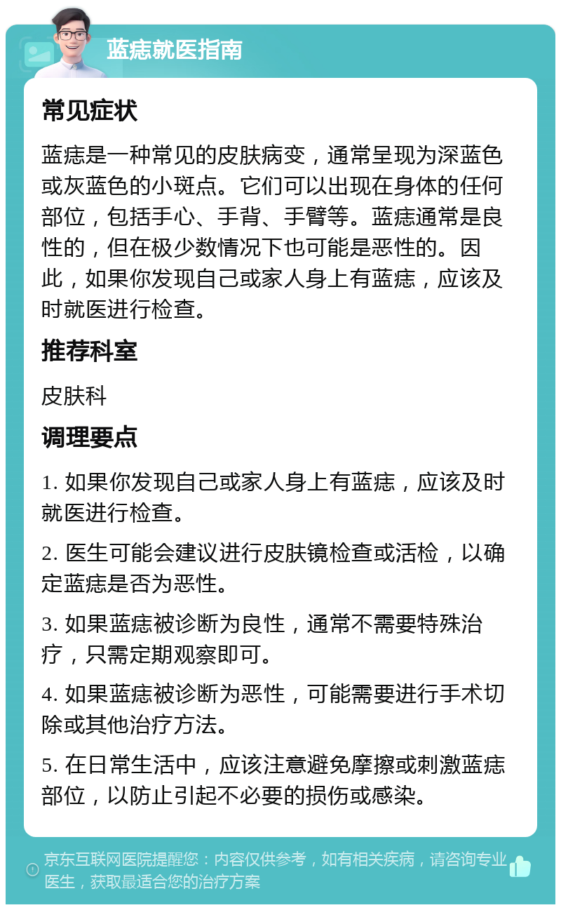 蓝痣就医指南 常见症状 蓝痣是一种常见的皮肤病变，通常呈现为深蓝色或灰蓝色的小斑点。它们可以出现在身体的任何部位，包括手心、手背、手臂等。蓝痣通常是良性的，但在极少数情况下也可能是恶性的。因此，如果你发现自己或家人身上有蓝痣，应该及时就医进行检查。 推荐科室 皮肤科 调理要点 1. 如果你发现自己或家人身上有蓝痣，应该及时就医进行检查。 2. 医生可能会建议进行皮肤镜检查或活检，以确定蓝痣是否为恶性。 3. 如果蓝痣被诊断为良性，通常不需要特殊治疗，只需定期观察即可。 4. 如果蓝痣被诊断为恶性，可能需要进行手术切除或其他治疗方法。 5. 在日常生活中，应该注意避免摩擦或刺激蓝痣部位，以防止引起不必要的损伤或感染。