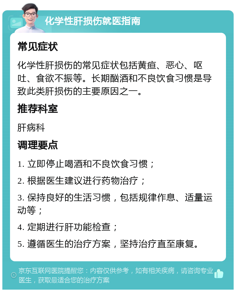 化学性肝损伤就医指南 常见症状 化学性肝损伤的常见症状包括黄疸、恶心、呕吐、食欲不振等。长期酗酒和不良饮食习惯是导致此类肝损伤的主要原因之一。 推荐科室 肝病科 调理要点 1. 立即停止喝酒和不良饮食习惯； 2. 根据医生建议进行药物治疗； 3. 保持良好的生活习惯，包括规律作息、适量运动等； 4. 定期进行肝功能检查； 5. 遵循医生的治疗方案，坚持治疗直至康复。