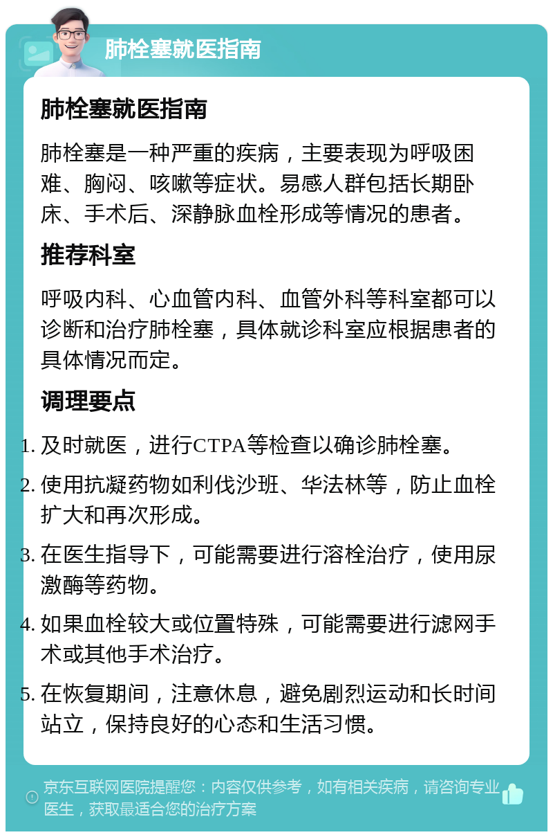 肺栓塞就医指南 肺栓塞就医指南 肺栓塞是一种严重的疾病，主要表现为呼吸困难、胸闷、咳嗽等症状。易感人群包括长期卧床、手术后、深静脉血栓形成等情况的患者。 推荐科室 呼吸内科、心血管内科、血管外科等科室都可以诊断和治疗肺栓塞，具体就诊科室应根据患者的具体情况而定。 调理要点 及时就医，进行CTPA等检查以确诊肺栓塞。 使用抗凝药物如利伐沙班、华法林等，防止血栓扩大和再次形成。 在医生指导下，可能需要进行溶栓治疗，使用尿激酶等药物。 如果血栓较大或位置特殊，可能需要进行滤网手术或其他手术治疗。 在恢复期间，注意休息，避免剧烈运动和长时间站立，保持良好的心态和生活习惯。