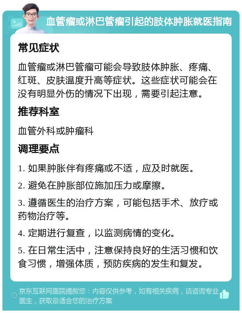 血管瘤或淋巴管瘤引起的肢体肿胀就医指南 常见症状 血管瘤或淋巴管瘤可能会导致肢体肿胀、疼痛、红斑、皮肤温度升高等症状。这些症状可能会在没有明显外伤的情况下出现，需要引起注意。 推荐科室 血管外科或肿瘤科 调理要点 1. 如果肿胀伴有疼痛或不适，应及时就医。 2. 避免在肿胀部位施加压力或摩擦。 3. 遵循医生的治疗方案，可能包括手术、放疗或药物治疗等。 4. 定期进行复查，以监测病情的变化。 5. 在日常生活中，注意保持良好的生活习惯和饮食习惯，增强体质，预防疾病的发生和复发。