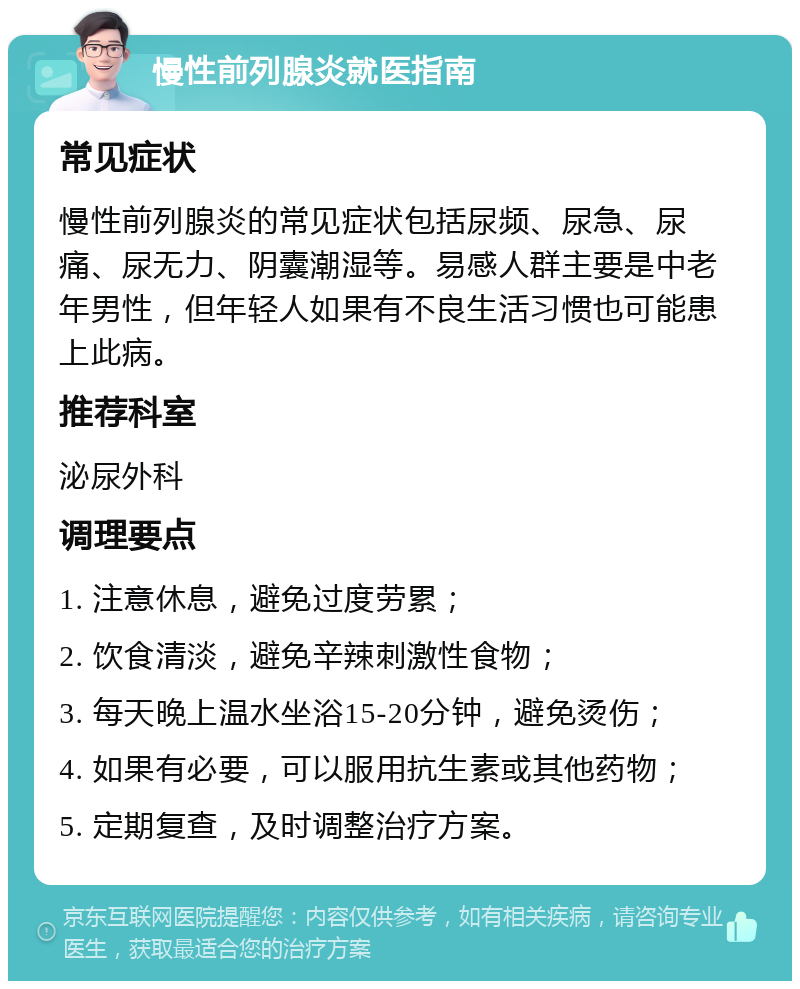 慢性前列腺炎就医指南 常见症状 慢性前列腺炎的常见症状包括尿频、尿急、尿痛、尿无力、阴囊潮湿等。易感人群主要是中老年男性，但年轻人如果有不良生活习惯也可能患上此病。 推荐科室 泌尿外科 调理要点 1. 注意休息，避免过度劳累； 2. 饮食清淡，避免辛辣刺激性食物； 3. 每天晚上温水坐浴15-20分钟，避免烫伤； 4. 如果有必要，可以服用抗生素或其他药物； 5. 定期复查，及时调整治疗方案。