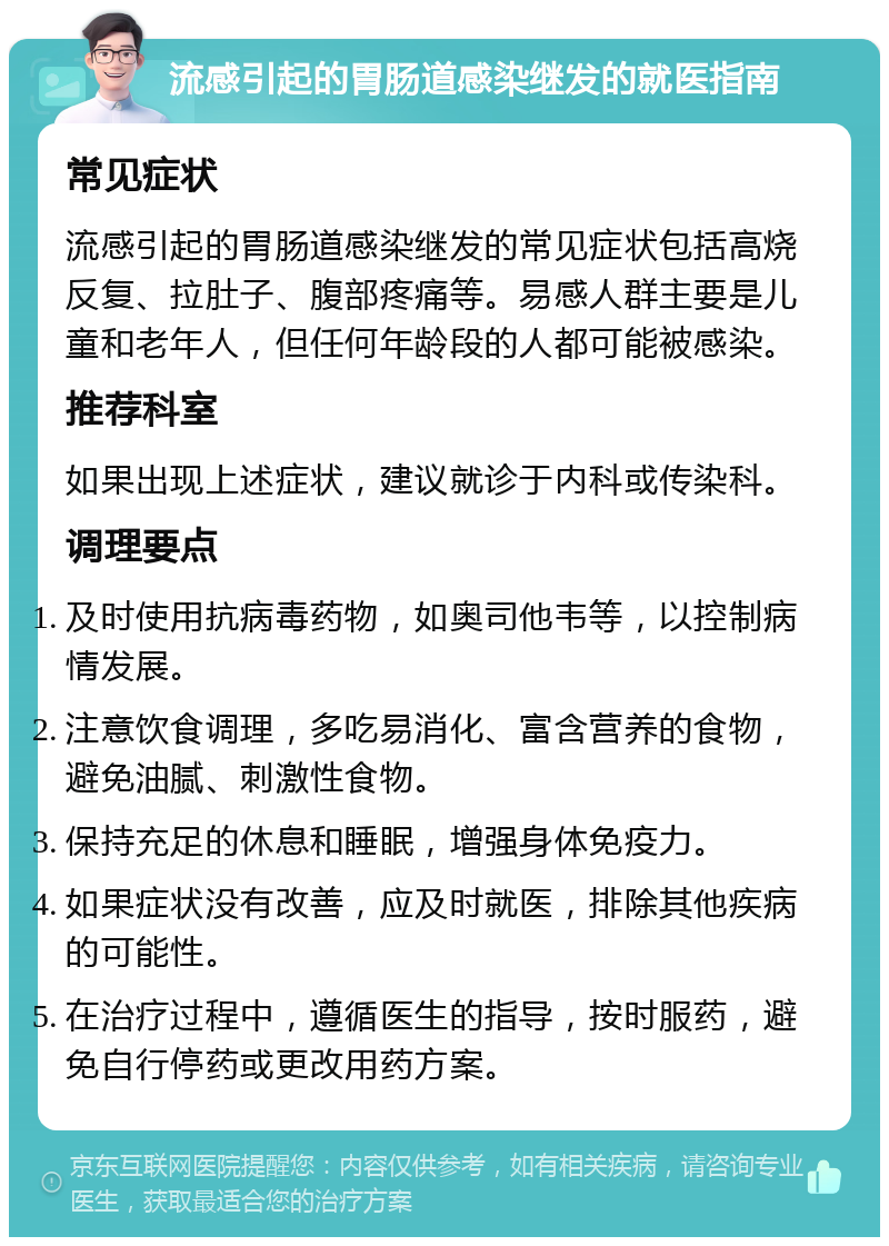 流感引起的胃肠道感染继发的就医指南 常见症状 流感引起的胃肠道感染继发的常见症状包括高烧反复、拉肚子、腹部疼痛等。易感人群主要是儿童和老年人，但任何年龄段的人都可能被感染。 推荐科室 如果出现上述症状，建议就诊于内科或传染科。 调理要点 及时使用抗病毒药物，如奥司他韦等，以控制病情发展。 注意饮食调理，多吃易消化、富含营养的食物，避免油腻、刺激性食物。 保持充足的休息和睡眠，增强身体免疫力。 如果症状没有改善，应及时就医，排除其他疾病的可能性。 在治疗过程中，遵循医生的指导，按时服药，避免自行停药或更改用药方案。