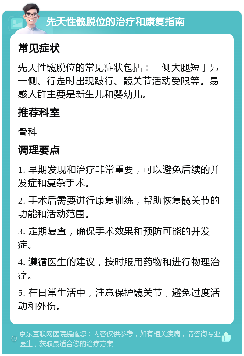 先天性髋脱位的治疗和康复指南 常见症状 先天性髋脱位的常见症状包括：一侧大腿短于另一侧、行走时出现跛行、髋关节活动受限等。易感人群主要是新生儿和婴幼儿。 推荐科室 骨科 调理要点 1. 早期发现和治疗非常重要，可以避免后续的并发症和复杂手术。 2. 手术后需要进行康复训练，帮助恢复髋关节的功能和活动范围。 3. 定期复查，确保手术效果和预防可能的并发症。 4. 遵循医生的建议，按时服用药物和进行物理治疗。 5. 在日常生活中，注意保护髋关节，避免过度活动和外伤。