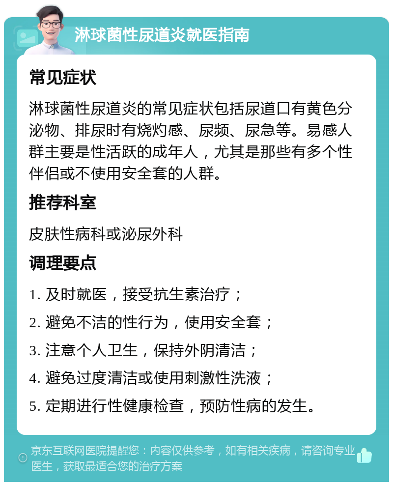 淋球菌性尿道炎就医指南 常见症状 淋球菌性尿道炎的常见症状包括尿道口有黄色分泌物、排尿时有烧灼感、尿频、尿急等。易感人群主要是性活跃的成年人，尤其是那些有多个性伴侣或不使用安全套的人群。 推荐科室 皮肤性病科或泌尿外科 调理要点 1. 及时就医，接受抗生素治疗； 2. 避免不洁的性行为，使用安全套； 3. 注意个人卫生，保持外阴清洁； 4. 避免过度清洁或使用刺激性洗液； 5. 定期进行性健康检查，预防性病的发生。