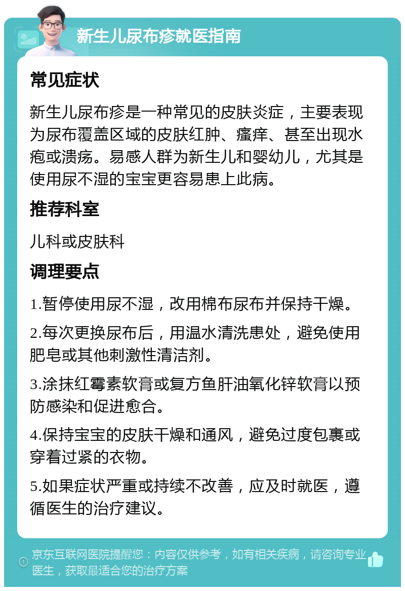 新生儿尿布疹就医指南 常见症状 新生儿尿布疹是一种常见的皮肤炎症，主要表现为尿布覆盖区域的皮肤红肿、瘙痒、甚至出现水疱或溃疡。易感人群为新生儿和婴幼儿，尤其是使用尿不湿的宝宝更容易患上此病。 推荐科室 儿科或皮肤科 调理要点 1.暂停使用尿不湿，改用棉布尿布并保持干燥。 2.每次更换尿布后，用温水清洗患处，避免使用肥皂或其他刺激性清洁剂。 3.涂抹红霉素软膏或复方鱼肝油氧化锌软膏以预防感染和促进愈合。 4.保持宝宝的皮肤干燥和通风，避免过度包裹或穿着过紧的衣物。 5.如果症状严重或持续不改善，应及时就医，遵循医生的治疗建议。