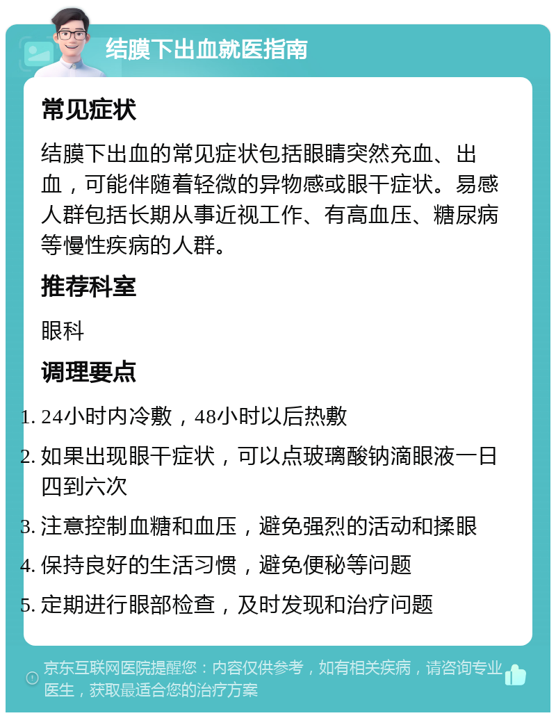 结膜下出血就医指南 常见症状 结膜下出血的常见症状包括眼睛突然充血、出血，可能伴随着轻微的异物感或眼干症状。易感人群包括长期从事近视工作、有高血压、糖尿病等慢性疾病的人群。 推荐科室 眼科 调理要点 24小时内冷敷，48小时以后热敷 如果出现眼干症状，可以点玻璃酸钠滴眼液一日四到六次 注意控制血糖和血压，避免强烈的活动和揉眼 保持良好的生活习惯，避免便秘等问题 定期进行眼部检查，及时发现和治疗问题