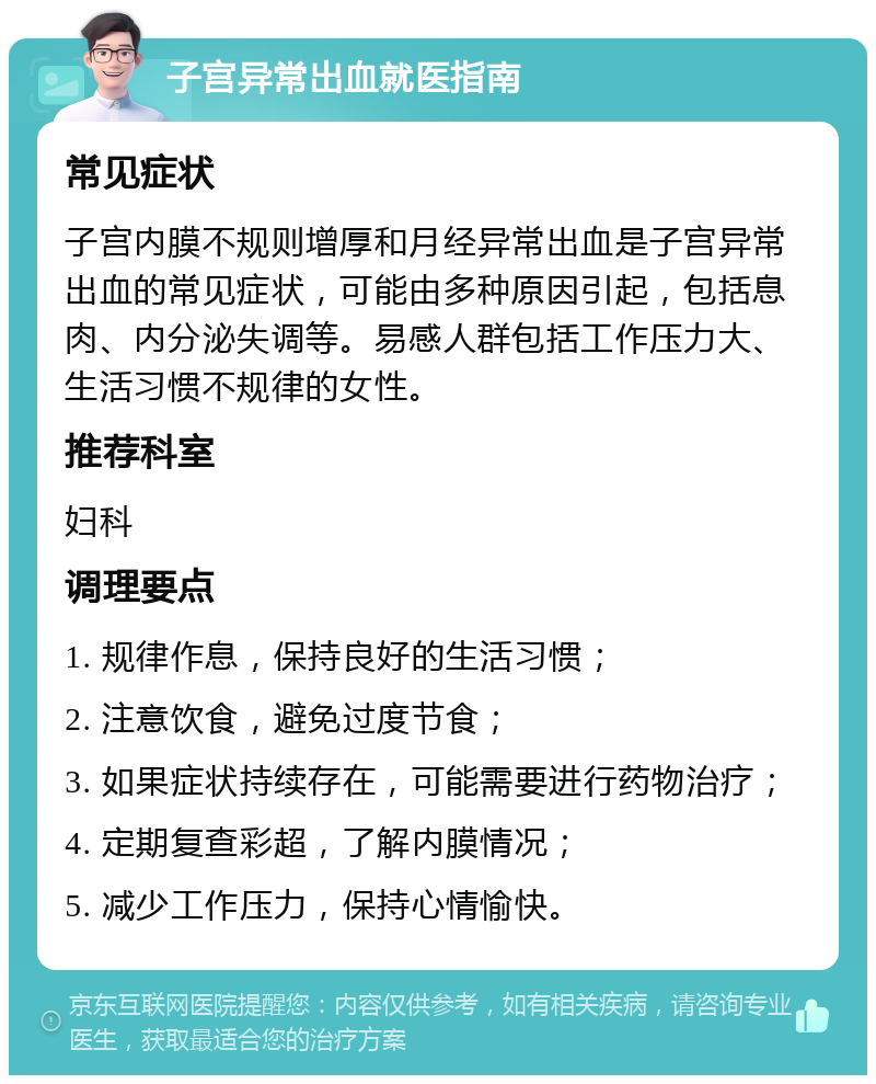 子宫异常出血就医指南 常见症状 子宫内膜不规则增厚和月经异常出血是子宫异常出血的常见症状，可能由多种原因引起，包括息肉、内分泌失调等。易感人群包括工作压力大、生活习惯不规律的女性。 推荐科室 妇科 调理要点 1. 规律作息，保持良好的生活习惯； 2. 注意饮食，避免过度节食； 3. 如果症状持续存在，可能需要进行药物治疗； 4. 定期复查彩超，了解内膜情况； 5. 减少工作压力，保持心情愉快。