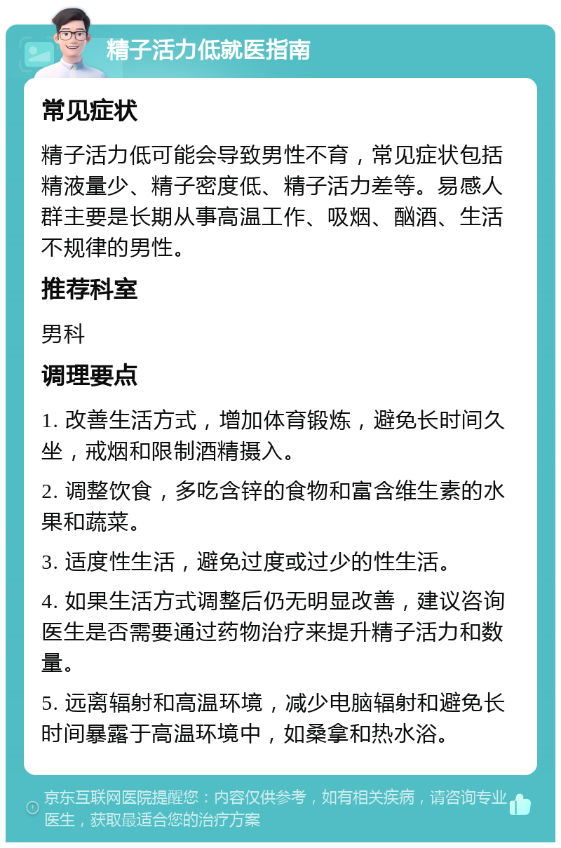 精子活力低就医指南 常见症状 精子活力低可能会导致男性不育，常见症状包括精液量少、精子密度低、精子活力差等。易感人群主要是长期从事高温工作、吸烟、酗酒、生活不规律的男性。 推荐科室 男科 调理要点 1. 改善生活方式，增加体育锻炼，避免长时间久坐，戒烟和限制酒精摄入。 2. 调整饮食，多吃含锌的食物和富含维生素的水果和蔬菜。 3. 适度性生活，避免过度或过少的性生活。 4. 如果生活方式调整后仍无明显改善，建议咨询医生是否需要通过药物治疗来提升精子活力和数量。 5. 远离辐射和高温环境，减少电脑辐射和避免长时间暴露于高温环境中，如桑拿和热水浴。