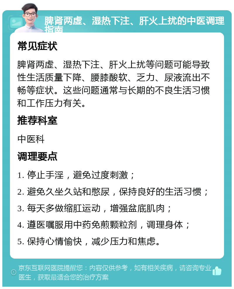 脾肾两虚、湿热下注、肝火上扰的中医调理指南 常见症状 脾肾两虚、湿热下注、肝火上扰等问题可能导致性生活质量下降、腰膝酸软、乏力、尿液流出不畅等症状。这些问题通常与长期的不良生活习惯和工作压力有关。 推荐科室 中医科 调理要点 1. 停止手淫，避免过度刺激； 2. 避免久坐久站和憋尿，保持良好的生活习惯； 3. 每天多做缩肛运动，增强盆底肌肉； 4. 遵医嘱服用中药免煎颗粒剂，调理身体； 5. 保持心情愉快，减少压力和焦虑。