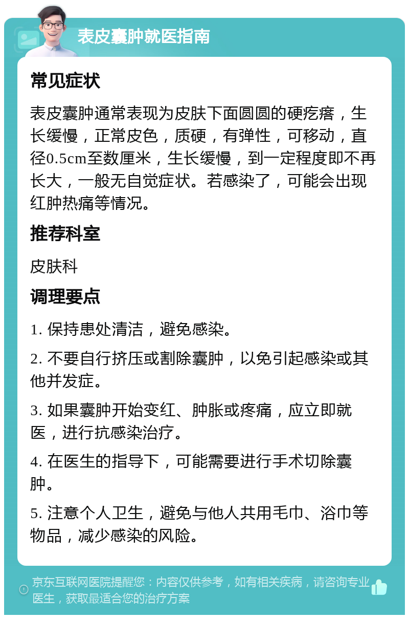 表皮囊肿就医指南 常见症状 表皮囊肿通常表现为皮肤下面圆圆的硬疙瘩，生长缓慢，正常皮色，质硬，有弹性，可移动，直径0.5cm至数厘米，生长缓慢，到一定程度即不再长大，一般无自觉症状。若感染了，可能会出现红肿热痛等情况。 推荐科室 皮肤科 调理要点 1. 保持患处清洁，避免感染。 2. 不要自行挤压或割除囊肿，以免引起感染或其他并发症。 3. 如果囊肿开始变红、肿胀或疼痛，应立即就医，进行抗感染治疗。 4. 在医生的指导下，可能需要进行手术切除囊肿。 5. 注意个人卫生，避免与他人共用毛巾、浴巾等物品，减少感染的风险。