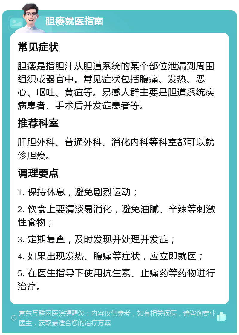 胆瘘就医指南 常见症状 胆瘘是指胆汁从胆道系统的某个部位泄漏到周围组织或器官中。常见症状包括腹痛、发热、恶心、呕吐、黄疸等。易感人群主要是胆道系统疾病患者、手术后并发症患者等。 推荐科室 肝胆外科、普通外科、消化内科等科室都可以就诊胆瘘。 调理要点 1. 保持休息，避免剧烈运动； 2. 饮食上要清淡易消化，避免油腻、辛辣等刺激性食物； 3. 定期复查，及时发现并处理并发症； 4. 如果出现发热、腹痛等症状，应立即就医； 5. 在医生指导下使用抗生素、止痛药等药物进行治疗。