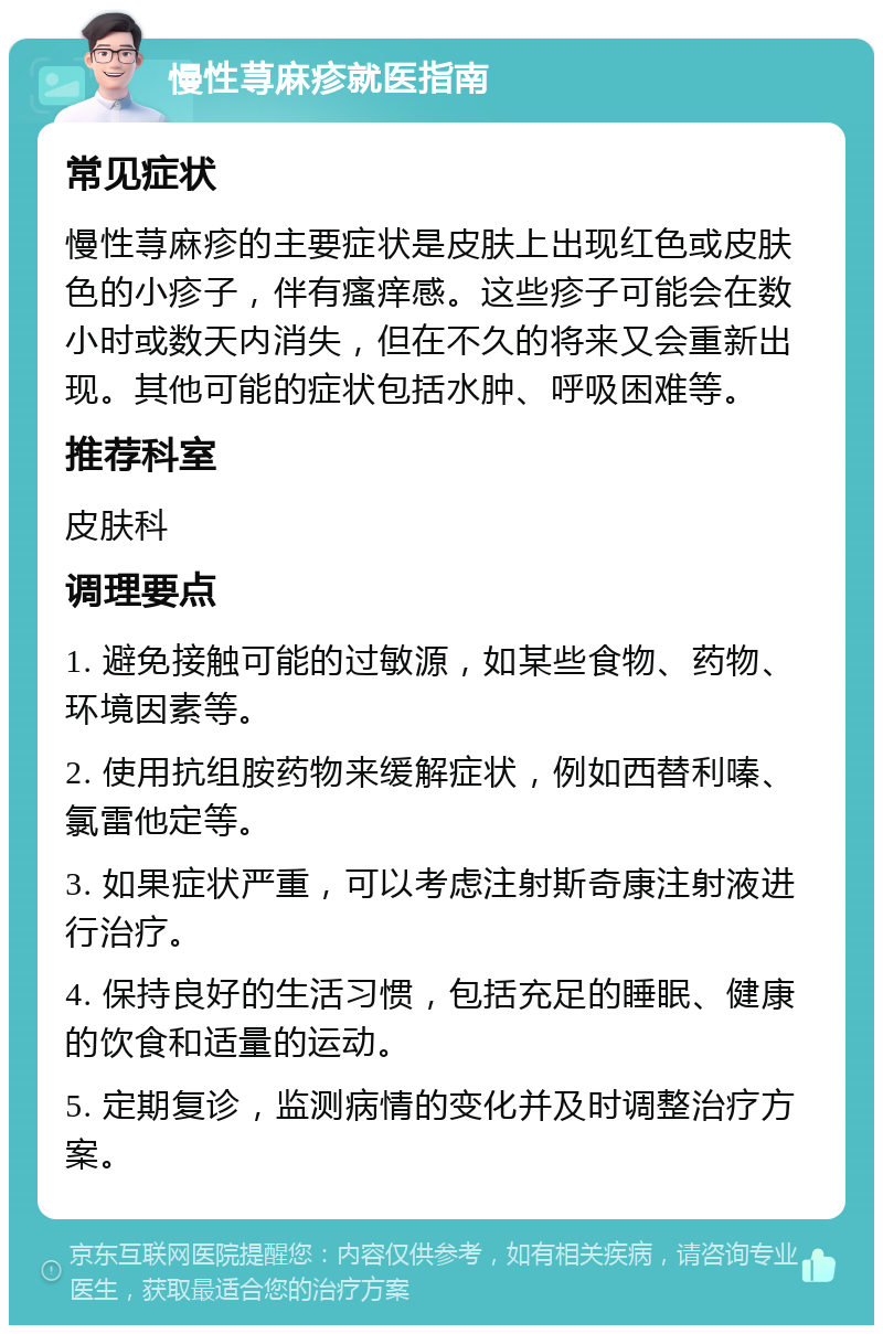 慢性荨麻疹就医指南 常见症状 慢性荨麻疹的主要症状是皮肤上出现红色或皮肤色的小疹子，伴有瘙痒感。这些疹子可能会在数小时或数天内消失，但在不久的将来又会重新出现。其他可能的症状包括水肿、呼吸困难等。 推荐科室 皮肤科 调理要点 1. 避免接触可能的过敏源，如某些食物、药物、环境因素等。 2. 使用抗组胺药物来缓解症状，例如西替利嗪、氯雷他定等。 3. 如果症状严重，可以考虑注射斯奇康注射液进行治疗。 4. 保持良好的生活习惯，包括充足的睡眠、健康的饮食和适量的运动。 5. 定期复诊，监测病情的变化并及时调整治疗方案。