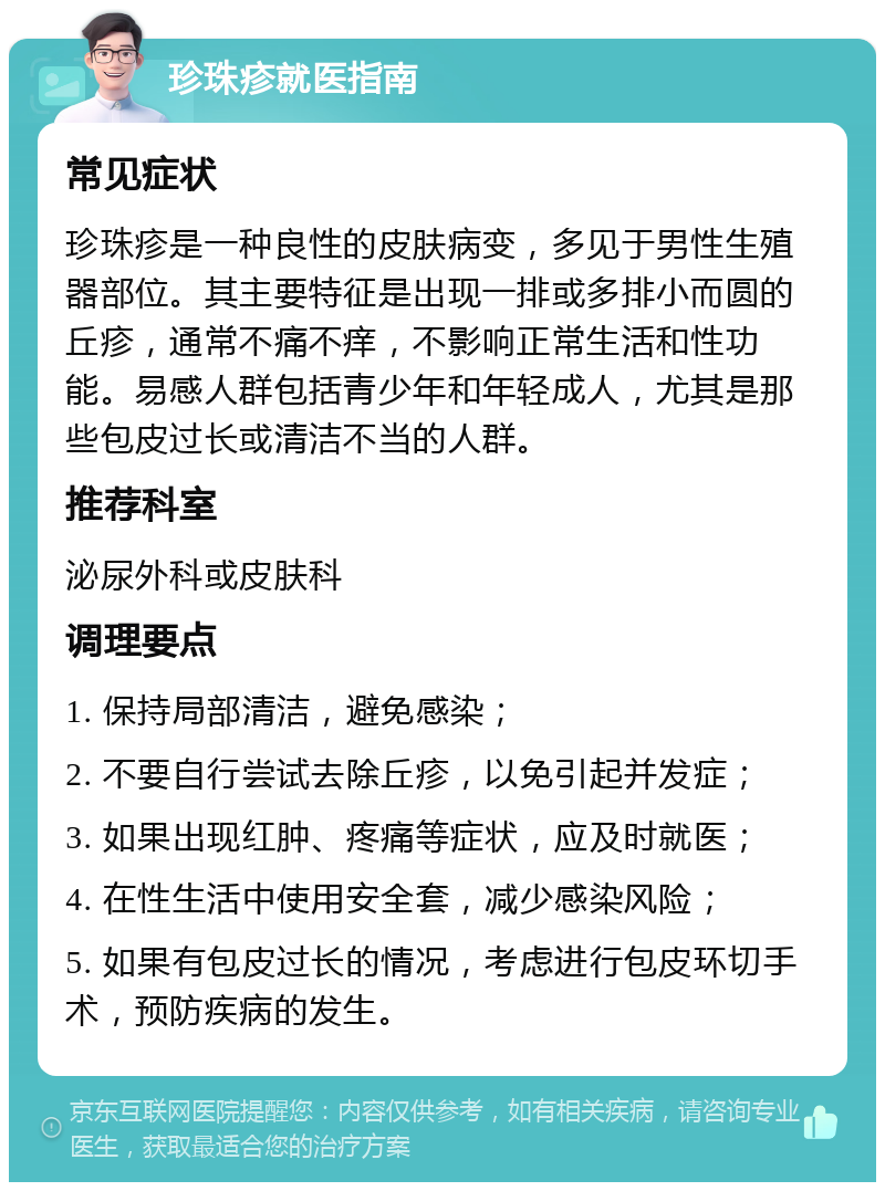 珍珠疹就医指南 常见症状 珍珠疹是一种良性的皮肤病变，多见于男性生殖器部位。其主要特征是出现一排或多排小而圆的丘疹，通常不痛不痒，不影响正常生活和性功能。易感人群包括青少年和年轻成人，尤其是那些包皮过长或清洁不当的人群。 推荐科室 泌尿外科或皮肤科 调理要点 1. 保持局部清洁，避免感染； 2. 不要自行尝试去除丘疹，以免引起并发症； 3. 如果出现红肿、疼痛等症状，应及时就医； 4. 在性生活中使用安全套，减少感染风险； 5. 如果有包皮过长的情况，考虑进行包皮环切手术，预防疾病的发生。