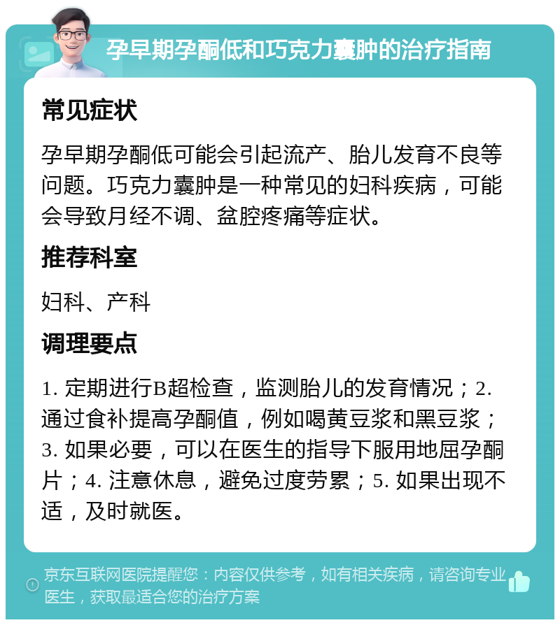 孕早期孕酮低和巧克力囊肿的治疗指南 常见症状 孕早期孕酮低可能会引起流产、胎儿发育不良等问题。巧克力囊肿是一种常见的妇科疾病，可能会导致月经不调、盆腔疼痛等症状。 推荐科室 妇科、产科 调理要点 1. 定期进行B超检查，监测胎儿的发育情况；2. 通过食补提高孕酮值，例如喝黄豆浆和黑豆浆；3. 如果必要，可以在医生的指导下服用地屈孕酮片；4. 注意休息，避免过度劳累；5. 如果出现不适，及时就医。