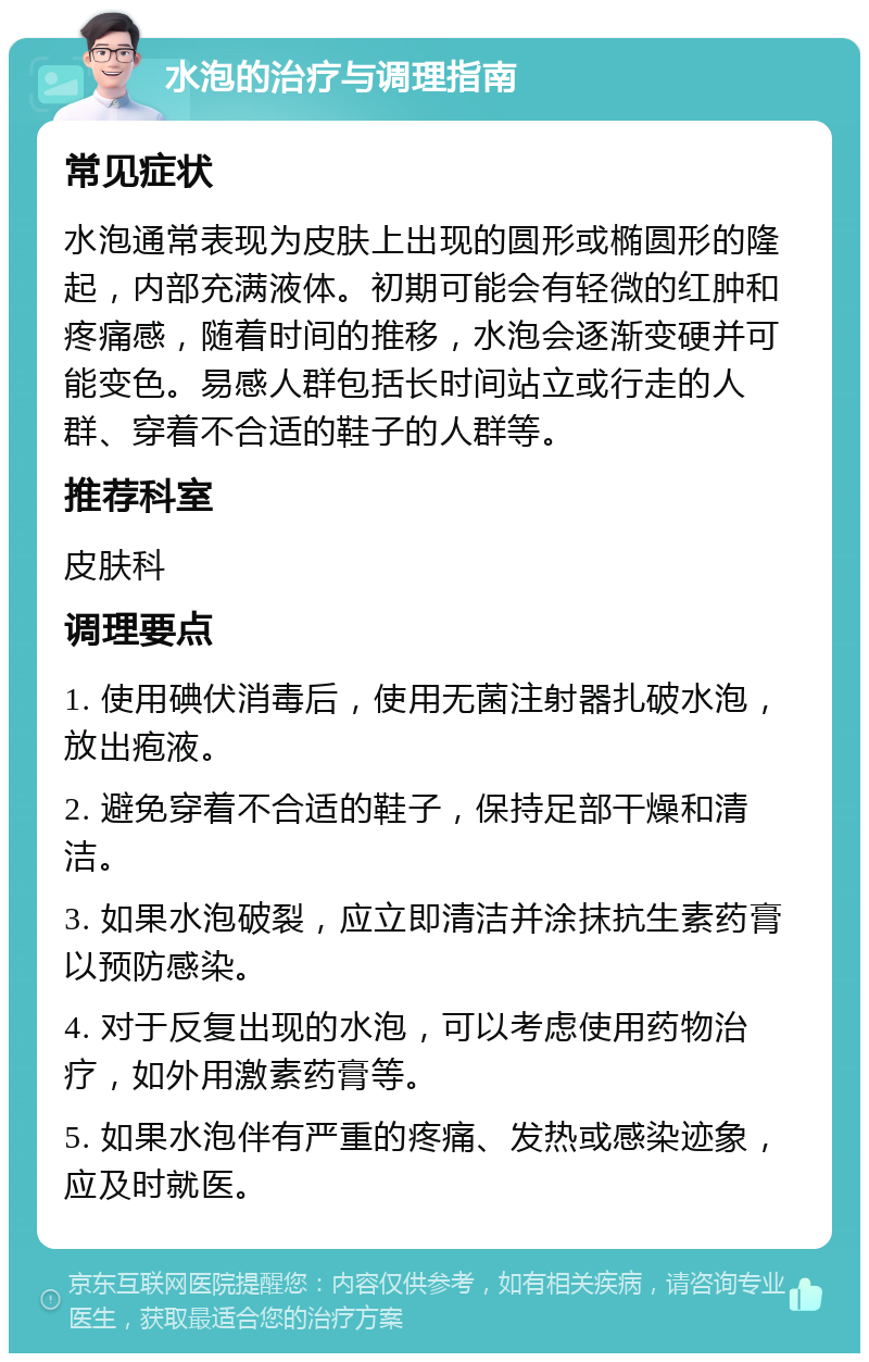 水泡的治疗与调理指南 常见症状 水泡通常表现为皮肤上出现的圆形或椭圆形的隆起，内部充满液体。初期可能会有轻微的红肿和疼痛感，随着时间的推移，水泡会逐渐变硬并可能变色。易感人群包括长时间站立或行走的人群、穿着不合适的鞋子的人群等。 推荐科室 皮肤科 调理要点 1. 使用碘伏消毒后，使用无菌注射器扎破水泡，放出疱液。 2. 避免穿着不合适的鞋子，保持足部干燥和清洁。 3. 如果水泡破裂，应立即清洁并涂抹抗生素药膏以预防感染。 4. 对于反复出现的水泡，可以考虑使用药物治疗，如外用激素药膏等。 5. 如果水泡伴有严重的疼痛、发热或感染迹象，应及时就医。