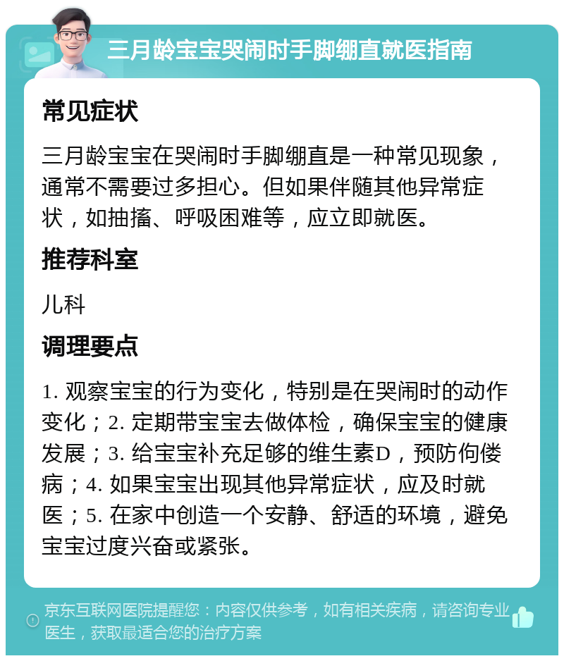 三月龄宝宝哭闹时手脚绷直就医指南 常见症状 三月龄宝宝在哭闹时手脚绷直是一种常见现象，通常不需要过多担心。但如果伴随其他异常症状，如抽搐、呼吸困难等，应立即就医。 推荐科室 儿科 调理要点 1. 观察宝宝的行为变化，特别是在哭闹时的动作变化；2. 定期带宝宝去做体检，确保宝宝的健康发展；3. 给宝宝补充足够的维生素D，预防佝偻病；4. 如果宝宝出现其他异常症状，应及时就医；5. 在家中创造一个安静、舒适的环境，避免宝宝过度兴奋或紧张。