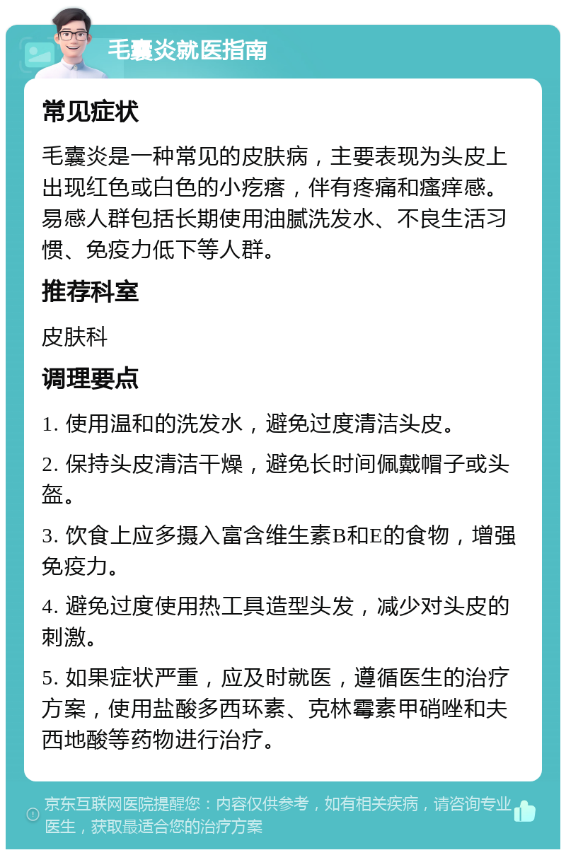 毛囊炎就医指南 常见症状 毛囊炎是一种常见的皮肤病，主要表现为头皮上出现红色或白色的小疙瘩，伴有疼痛和瘙痒感。易感人群包括长期使用油腻洗发水、不良生活习惯、免疫力低下等人群。 推荐科室 皮肤科 调理要点 1. 使用温和的洗发水，避免过度清洁头皮。 2. 保持头皮清洁干燥，避免长时间佩戴帽子或头盔。 3. 饮食上应多摄入富含维生素B和E的食物，增强免疫力。 4. 避免过度使用热工具造型头发，减少对头皮的刺激。 5. 如果症状严重，应及时就医，遵循医生的治疗方案，使用盐酸多西环素、克林霉素甲硝唑和夫西地酸等药物进行治疗。