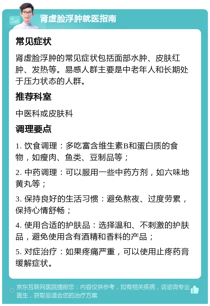 肾虚脸浮肿就医指南 常见症状 肾虚脸浮肿的常见症状包括面部水肿、皮肤红肿、发热等。易感人群主要是中老年人和长期处于压力状态的人群。 推荐科室 中医科或皮肤科 调理要点 1. 饮食调理：多吃富含维生素B和蛋白质的食物，如瘦肉、鱼类、豆制品等； 2. 中药调理：可以服用一些中药方剂，如六味地黄丸等； 3. 保持良好的生活习惯：避免熬夜、过度劳累，保持心情舒畅； 4. 使用合适的护肤品：选择温和、不刺激的护肤品，避免使用含有酒精和香料的产品； 5. 对症治疗：如果疼痛严重，可以使用止疼药膏缓解症状。