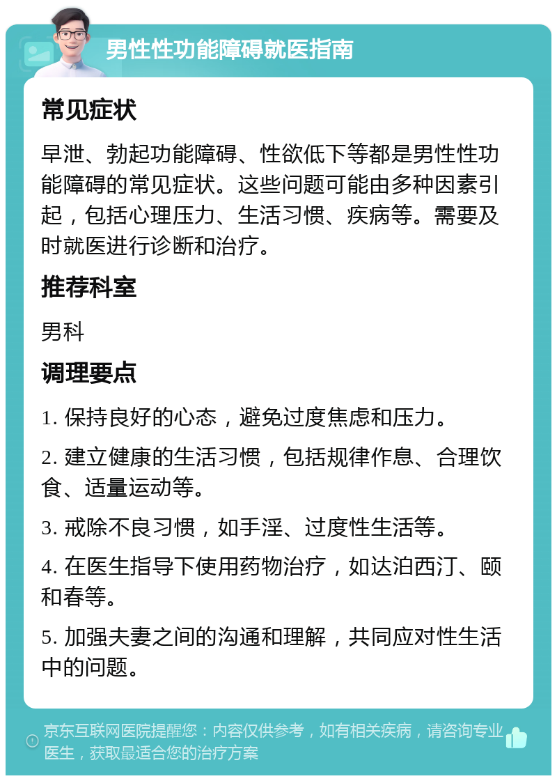 男性性功能障碍就医指南 常见症状 早泄、勃起功能障碍、性欲低下等都是男性性功能障碍的常见症状。这些问题可能由多种因素引起，包括心理压力、生活习惯、疾病等。需要及时就医进行诊断和治疗。 推荐科室 男科 调理要点 1. 保持良好的心态，避免过度焦虑和压力。 2. 建立健康的生活习惯，包括规律作息、合理饮食、适量运动等。 3. 戒除不良习惯，如手淫、过度性生活等。 4. 在医生指导下使用药物治疗，如达泊西汀、颐和春等。 5. 加强夫妻之间的沟通和理解，共同应对性生活中的问题。