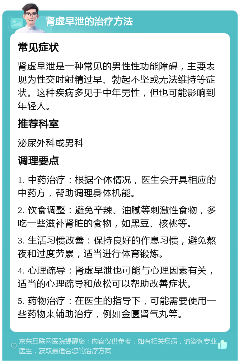 肾虚早泄的治疗方法 常见症状 肾虚早泄是一种常见的男性性功能障碍，主要表现为性交时射精过早、勃起不坚或无法维持等症状。这种疾病多见于中年男性，但也可能影响到年轻人。 推荐科室 泌尿外科或男科 调理要点 1. 中药治疗：根据个体情况，医生会开具相应的中药方，帮助调理身体机能。 2. 饮食调整：避免辛辣、油腻等刺激性食物，多吃一些滋补肾脏的食物，如黑豆、核桃等。 3. 生活习惯改善：保持良好的作息习惯，避免熬夜和过度劳累，适当进行体育锻炼。 4. 心理疏导：肾虚早泄也可能与心理因素有关，适当的心理疏导和放松可以帮助改善症状。 5. 药物治疗：在医生的指导下，可能需要使用一些药物来辅助治疗，例如金匮肾气丸等。