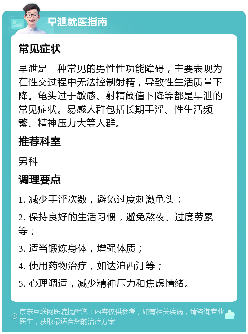 早泄就医指南 常见症状 早泄是一种常见的男性性功能障碍，主要表现为在性交过程中无法控制射精，导致性生活质量下降。龟头过于敏感、射精阈值下降等都是早泄的常见症状。易感人群包括长期手淫、性生活频繁、精神压力大等人群。 推荐科室 男科 调理要点 1. 减少手淫次数，避免过度刺激龟头； 2. 保持良好的生活习惯，避免熬夜、过度劳累等； 3. 适当锻炼身体，增强体质； 4. 使用药物治疗，如达泊西汀等； 5. 心理调适，减少精神压力和焦虑情绪。