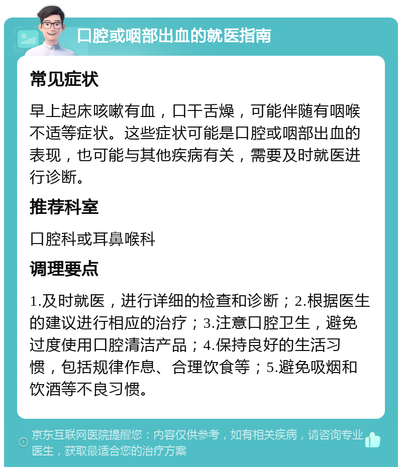 口腔或咽部出血的就医指南 常见症状 早上起床咳嗽有血，口干舌燥，可能伴随有咽喉不适等症状。这些症状可能是口腔或咽部出血的表现，也可能与其他疾病有关，需要及时就医进行诊断。 推荐科室 口腔科或耳鼻喉科 调理要点 1.及时就医，进行详细的检查和诊断；2.根据医生的建议进行相应的治疗；3.注意口腔卫生，避免过度使用口腔清洁产品；4.保持良好的生活习惯，包括规律作息、合理饮食等；5.避免吸烟和饮酒等不良习惯。